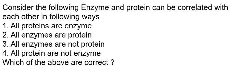Consider the following Enzyme and protein can be correlated with each other in following ways 1. All proteins are enzyme 2. All enzymes are protein 3. All enzymes are not protein 4. All protein are not enzyme Which of the above are correct ?