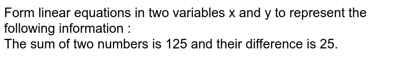 Form linear equations in two variables x and y to represent the following information : The sum of two numbers is 125 and their difference is 25.