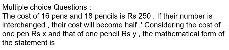 Multiple choice Questions : The cost of 16 pens and 18 pencils is Rs 250 . If their number is interchanged , their cost will become half .' Considering the cost of one pen Rs x and that of one pencil Rs y , the mathematical form of the statement is