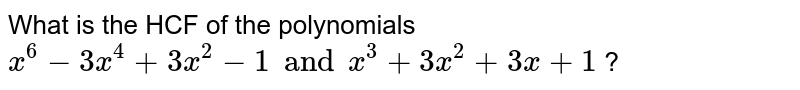 What is the HCF of the polynomials `x^6 - 3x^4 + 3x^2 - 1 and x^3 + 3x^2 + 3x + 1` ?