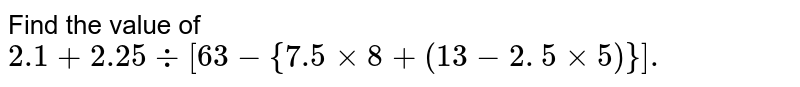 Find the value of `2.1 + 2.25 div [ 63 - {7.5 xx 8 + (13- 2. 5 xx 5) }].` 
