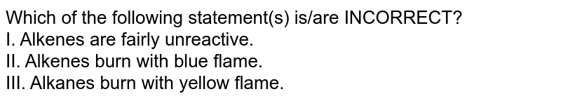 Which of the following statement(s) is/are INCORRECT? I. Alkenes are fairly unreactive. II. Alkenes burn with blue ﬂame. III. Alkanes burn with yellow ﬂame.