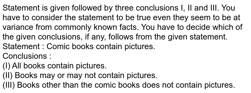 Statement is given followed by three conclusions I, II and III. You have to consider the statement to be true even they seem to be at variance from commonly known facts. You have to decide which of the given conclusions, if any, follows from the given statement. Statement: Comic books contain pictures Conclusions: I. All books contain pictures II. Books may or may not contain pictures III. Books other than the comic books does not contain pictures.