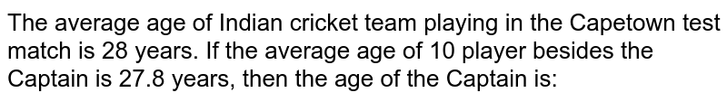 The average age of Indian cricket team playing in the Capetown test match is 28 years. If the average age of 10 player besides the Captain is 27.8 years, then the age of the Captain is: 