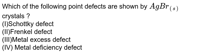 Which of the following point defects are shown by AgBr_((s)) crystals ? (I)Schottky defect (II)Frenkel defect (III)Metal excess defect (IV) Metal deficiency defect