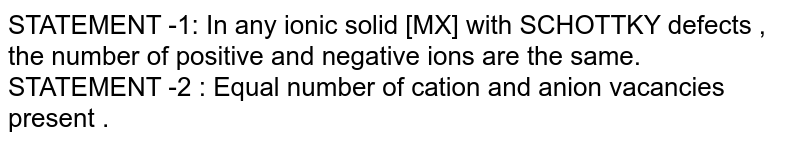 STATEMENT -1: In any ionic solid [MX] with SCHOTTKY defects , the number of positive and negative ions are the same. STATEMENT -2 : Equal number of cation and anion vacancies present .