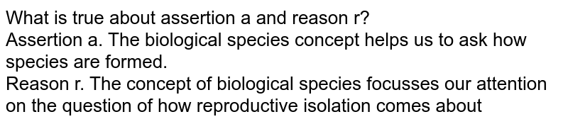What is true about assertion a and reason r? Assertion a. The 'biological species' concept helps us to ask how species are formed. Reason r. The concept of biological species focusses our attention on the question of how reproductive isolation comes about