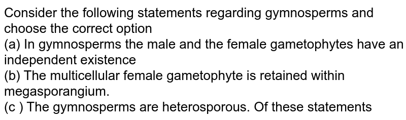 Consider the following statements regarding gymnosperms (A) In gymnosperms, the male and female gametophytes have an independent existence (B) The multicellular female gametophyte is retained within the megasporangium (C) The gymnosperms are heterosporous Of these statements.