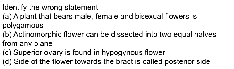 Identify the wrong statement (a) A plant that bears male, female and bisexual flowers is polygamous (b) Actinomorphic flower can be dissected into two equal halves from any plane (c) Superior ovary is found in hypogynous flower (d) Side of the flower towards the bract is called posterior side