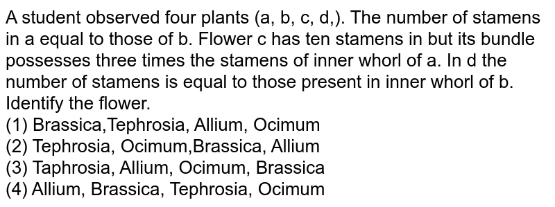 A  student observed four plants (a,  b,  c,  d,). The number of stamens in a equal to those of  b. Flower c has ten stamens in but its bundle possesses three times the stamens of inner whorl of  a. In d the number of stamens is equal to those present in inner whorl of  b. Identify the flower.<br>(1) Brassica,Tephrosia, Allium, Ocimum<br>

(2) Tephrosia, Ocimum,Brassica, Allium<br>

(3) Taphrosia, Allium, Ocimum, Brassica<br>

(4) Allium, Brassica, Tephrosia, Ocimum