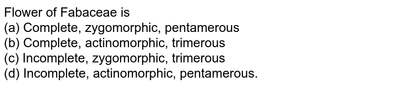 Flower of Fabaceae is (a) Complete, zygomorphic, pentamerous (b) Complete, actinomorphic, trimerous (c) Incomplete, zygomorphic, trimerous (d) Incomplete, actinomorphic, pentamerous.