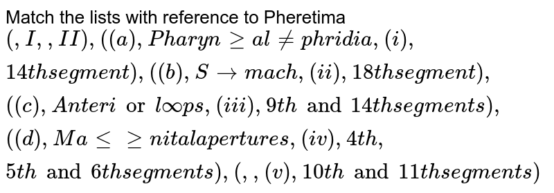 Match the lists with reference to Pheretima {:(,"I",,"II"),((a),"Pharyngeal nephridia",(i),"14th segment"),((b),"Stomach",(ii),"18th segment"),((c),"Anterior loops",(iii),"9th and 14th segments"),((d),"Male genital apertures",(iv),"4th, 5th and 6th segments"),(,,(v),"10th and 11th segments"):}