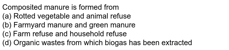 Composited manure is formed from (a) Rotted vegetable and animal refuse (b) Farmyard manure and green manure (c) Farm refuse and household refuse (d) Organic wastes from which biogas has been extracted