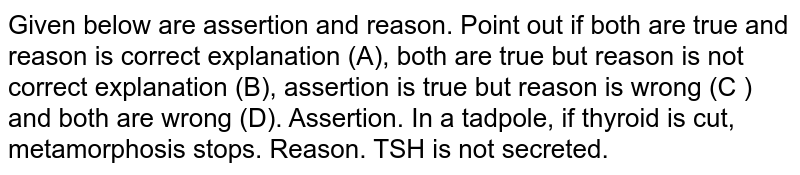 Given below are assertion and reason. Point out if both are true and reason is correct explanation (A), both are true but reason is not correct explanation (B), assertion is true but reason is wrong (C ) and both are wrong (D). Assertion. In a tadpole, if thyroid is cut, metamorphosis stops. Reason. TSH is not secreted.
