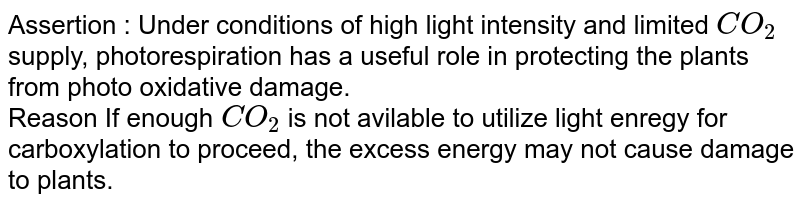 Assertion : Under conditions of high light intensity and limited CO_(2) supply, photorespiration has a useful role in protecting the plants from photo oxidative damage. Reason If enough CO_(2) is not avilable to utilize light enregy for carboxylation to proceed, the excess energy may not cause damage to plants.