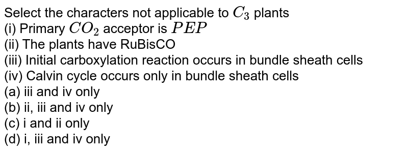 Select the characters not applicable to C_(3) plants (i) Primary CO_(2) acceptor is PEP (ii) The plants have RuBisCO (iii) Initial carboxylation reaction occurs in bundle sheath cells (iv) Calvin cycle occurs only in bundle sheath cells (a) iii and iv only (b) ii, iii and iv only (c) i and ii only (d) i, iii and iv only