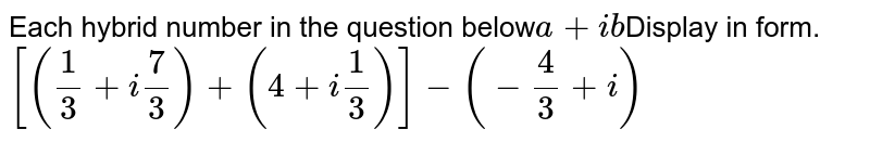 Each hybrid number in the question below a + ib Display in form. [(1/3 +i 7/3)+ (4+ i 1/3)]- (-4/3 +i)