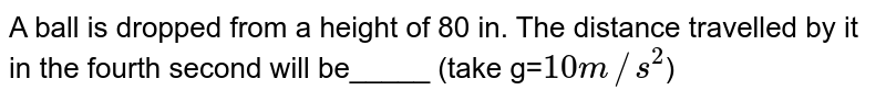 A ball is dropped from a height of 80 in. The distance travelled by it in the fourth second will be_____ (take g= 10 m//s^(2) )