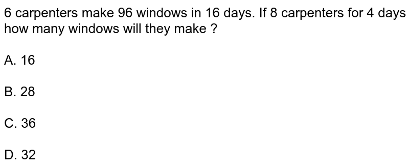 6 carpenters make 96 windows in 16 days. If 8 carpenters for 4 days how many windows will they make ? A. 16 B. 28 C. 36 D. 32
