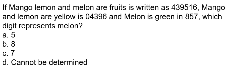 If 'Mango lemon and melon are fruits' is written as 439516, 'Mango and lemon are yellow' is 04396 and 'Melon is green' in 857, which digit represents 'melon'? a. 5 b. 8 c. 7 d. Cannot be determined