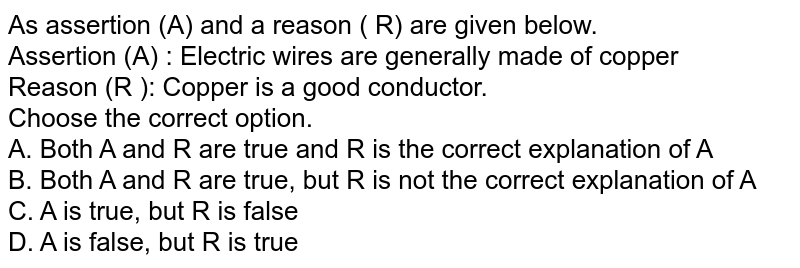 As assertion (A) and a reason ( R) are given below. Assertion (A) : Electric wires are generally made of copper Reason (R ): Copper is a good conductor. Choose the correct option. A. Both A and R are true and R is the correct explanation of A B. Both A and R are true, but R is not the correct explanation of A C. A is true, but R is false D. A is false, but R is true