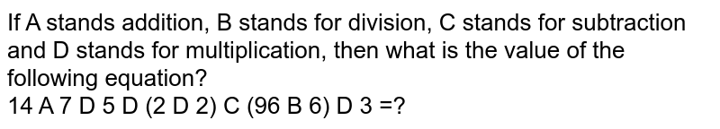If 'A' stands 'addition', B stands for 'division', C stands for 'subtraction' and D stands for 'multiplication, then what is the value of the following equation? If 'A' stands 'addition', B stands for 'division', C stands for 'subtraction' and D stands for 'multiplication, then what is the value of the following equation?