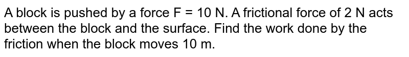 A block is pushed by a force F = 10 N. A frictional force of 2 N acts between the block and the surface. Find the work done by the friction when the block moves 10 m.
