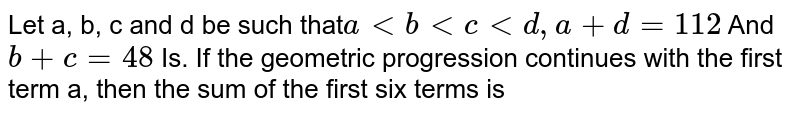 Let a, b, c and d be such that in G.P. a ltbltc ltd, a +d = 112 And b+c = 48 Is. If the geometric progression continues with the first term a, then the sum of the first six terms is