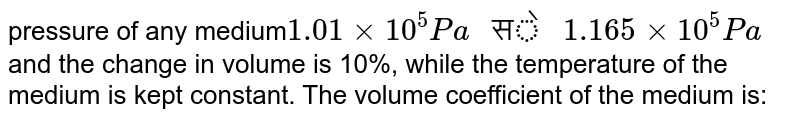 pressure of any medium 1.01 xx 10^5 Pa " से " 1.165xx 10^5 Pa and the change in volume is 10%, while the temperature of the medium is kept constant. The volume coefficient of the medium is: