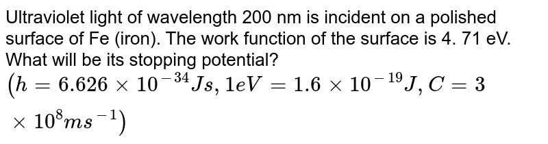 Ultraviolet light of wavelength 200 nm is incident on a polished surface of Fe (iron). The work function of the surface is 4. 71 eV. What will be its stopping potential? (h = 6.626 xx 10^(-34) Js, 1eV = 1.6 xx 10^(-19) J, C=3 xx 10^(8) ms^(-1))