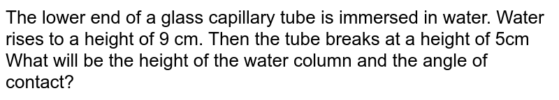 The lower end of a glass capillary tube is immersed in water. Water rises to a height of 9 cm. Then the tube breaks at a height of 5cm What will be the height of the water column and the angle of contact?