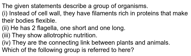 The given statements describe a group of organisms. (i) Instead of cell wall, they have filaments rich in proteins that make their bodies flexible. (ii) He has 2 flagella, one short and one long. (iii) They show allotrophic nutrition. (iv) They are the connecting link between plants and animals. Which of the following group is referred to here?