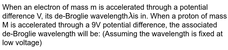 When an electron of mass m is accelerated through a potential difference V, its de-Broglie wavelength lambda is in. When a proton of mass M is accelerated through a 9V potential difference, the associated de-Broglie wavelength will be: (Assuming the wavelength is fixed at low voltage)