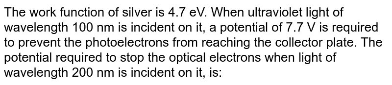 The work function of silver is 4.7 eV. When ultraviolet light of wavelength 100 nm is incident on it, a potential of 7.7 V is required to prevent the photoelectrons from reaching the collector plate. The potential required to stop the optical electrons when light of wavelength 200 nm is incident on it, is: