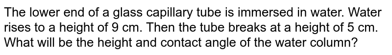 The lower end of a glass capillary tube is immersed in water. Water rises to a height of 9 cm. Then the tube breaks at a height of 5 cm. What will be the height and contact angle of the water column?