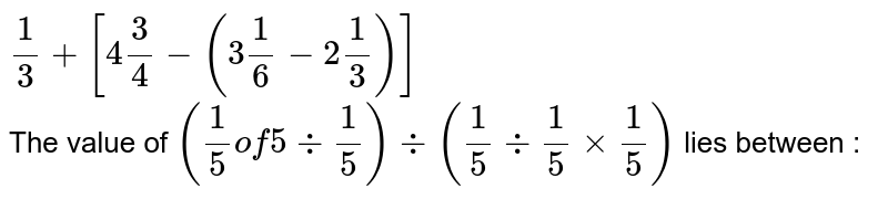 `1/3+[4 3/4-(3 1/6-2 1/3)]` <br> The value of `(1/5" of "5div 1/5)div(1/5 div 1/5 xx 1/5)` lies between : 