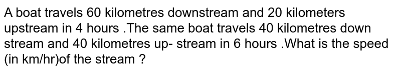 A boat travels 60 kilometers downstream and 20 kilometers upstream in 4 hours. The same boat travels 40 kilometers downstream and 40 kilometers upstream in 6 hours. What is the speed (in km/hr) of the stream?