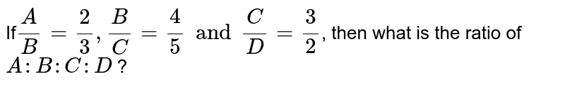 If A/B = 2/3, B/C = 4/5 and C/D = 3/2 , then what is the ratio of A : B : C : D ?