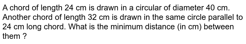 A chord of length 24 cm is drawn in a circle of diameter 40 cm. Another chord of length 32 cm is drawn in the same circle parallel to 24 cm long chord. What is the minimum distance (in cm) between them?