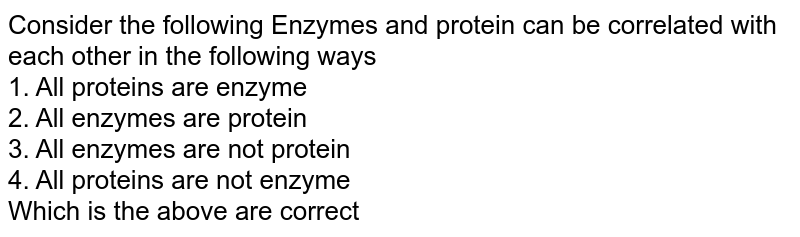 Consider the following Enzymes and protein can be correlated with each other in the following ways 1. All proteins are enzyme 2. All enzymes are protein 3. All enzymes are not protein 4. All proteins are not enzyme Which is the above are correct