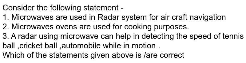 Consider the following statement - 1. Microwaves are used in Radar system for air craft navigation 2. Microwaves ovens are used for cooking purposes. 3. A radar using microwave can help in detecting the speed of tennis ball ,cricket ball ,automobile while in motion . Which of the statements given above is /are correct