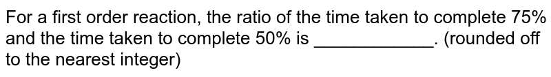 For a first order reaction, the ratio of the time taken to complete 75% and the time taken to complete 50% is ____________. (rounded off to the nearest integer)