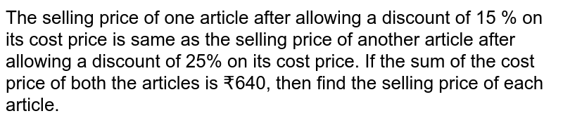 The selling price of one article after allowing a discount of 15 % on its cost price is same as the selling price of another article after allowing a discount of 25% on its cost price. If the sum of the cost price of both the articles is ₹640, then find the selling price of each article.