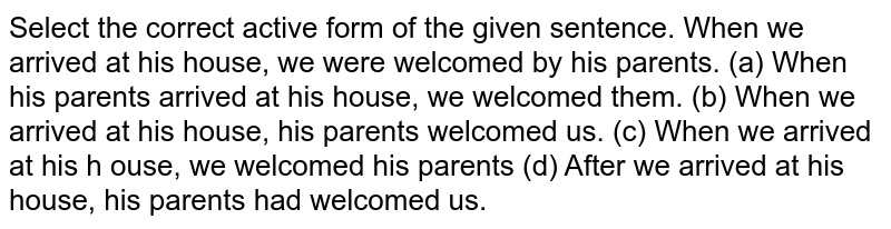 Select the correct active form of the given sentence. When we arrived at his house, we were welcomed by his parents.
(a) When his parents arrived at his house, we welcomed them.

(b) When we arrived at his house, his parents welcomed us.

(c) When we arrived at his h ouse, we welcomed his parents

(d) After we arrived at his house, his parents had welcomed us.