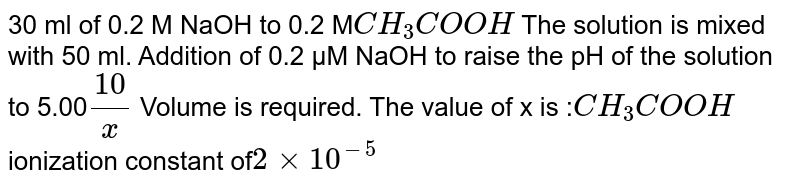 30 ml of 0.2 M NaOH to 0.2 M CH_(3)COOH The solution is mixed with 50 ml. Addition of 0.2 µM NaOH to raise the pH of the solution to 5.00 10/x Volume is required. The value of x is : CH_(3)COOH ionization constant of 2 xx 10^(-5)