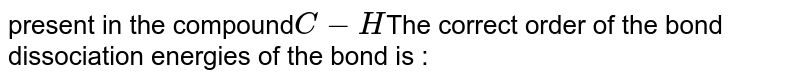 present in the compound C-H The correct order of the bond dissociation energies of the bond is :