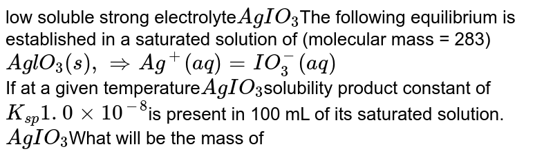 low soluble strong electrolyte AgIO_3 The following equilibrium is established in a saturated solution of (molecular mass = 283) AglO_(3)(s) ,implies Ag^(+)(aq)= IO_(3)^(-) (aq) If at a given temperature AgIO_3 solubility product constant of K_(sp) 1 . 0 xx 10^(-8) is present in 100 mL of its saturated solution. AgIO_3 What will be the mass of