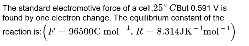 The standard electromotive force of a cell, 25^@C But 0.591 V is found by one electron change. The equilibrium constant of the reaction is: (F=96500 "C mol"^(-1) , R=8.314 "JK"^(-1) "mol"^(-1))