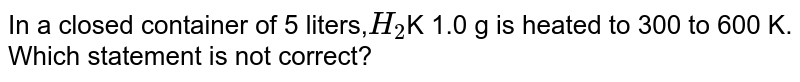 In a closed container of 5 liters, H_2 K 1.0 g is heated to 300 to 600 K. Which statement is not correct?