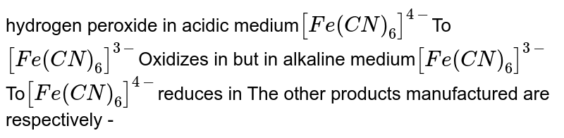 hydrogen peroxide in acidic medium [Fe(CN)_(6)]^(4-) To [Fe(CN)_(6)]^(3-) Oxidizes in but in alkaline medium [Fe(CN)_(6)]^(3-) To [Fe(CN)_(6)]^(4-) reduces in The other products manufactured are respectively -
